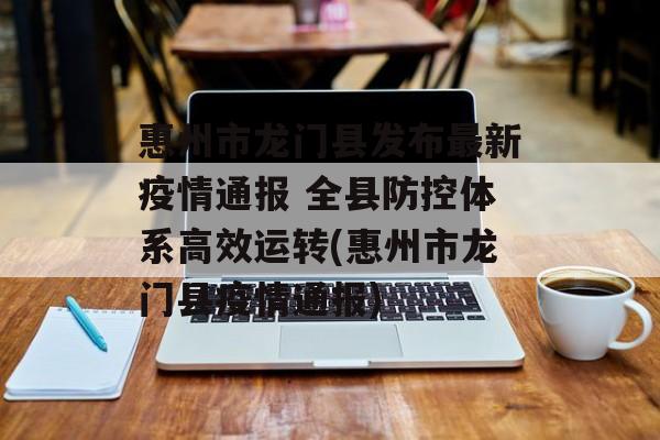 惠州市龙门县发布最新疫情通报 全县防控体系高效运转(惠州市龙门县疫情通报)