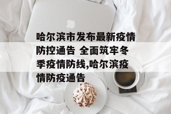 哈尔滨市发布最新疫情防控通告 全面筑牢冬季疫情防线,哈尔滨疫情防疫通告